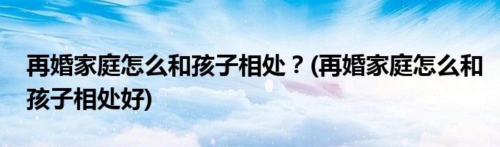 再婚家庭怎么和孩子相處？(再婚家庭怎么和孩子相處好)