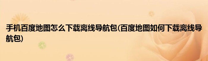 手機百度地圖怎么下載離線導航包(百度地圖如何下載離線導航包)