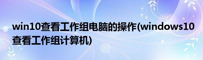 win10查看工作組電腦的操作(windows10查看工作組計(jì)算機(jī))