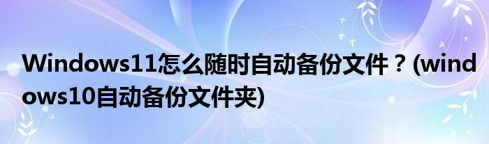 Windows11怎么隨時自動備份文件？(windows10自動備份文件夾)