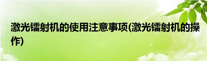 激光鐳射機的使用注意事項(激光鐳射機的操作)