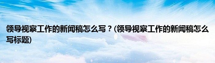 領導視察工作的新聞稿怎么寫？(領導視察工作的新聞稿怎么寫標題)