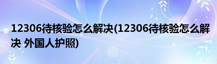 12306待核驗(yàn)怎么解決(12306待核驗(yàn)怎么解決 外國人護(hù)照)