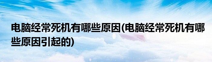 電腦經(jīng)常死機(jī)有哪些原因(電腦經(jīng)常死機(jī)有哪些原因引起的)