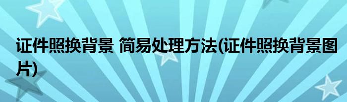 證件照換背景 簡(jiǎn)易處理方法(證件照換背景圖片)