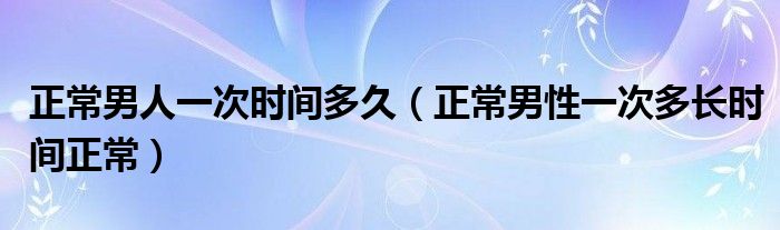 正常男人一次時間多久（正常男性一次多長時間正常）