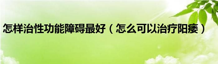 怎樣治性功能障礙最好（怎么可以治療陽痿）