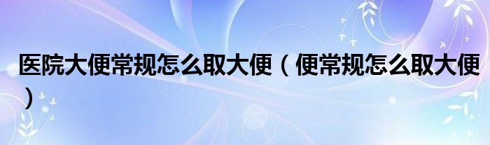 醫(yī)院大便常規(guī)怎么取大便（便常規(guī)怎么取大便）