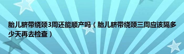 胎兒臍帶繞頸3周還能順產嗎（胎兒臍帶繞頸三周應該隔多少天再去檢查）