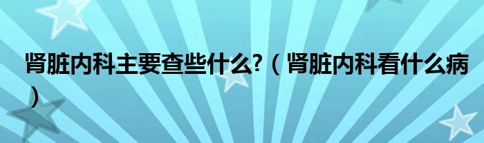 腎臟內(nèi)科主要查些什么?（腎臟內(nèi)科看什么病）