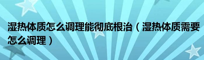 濕熱體質(zhì)怎么調(diào)理能徹底根治（濕熱體質(zhì)需要怎么調(diào)理）