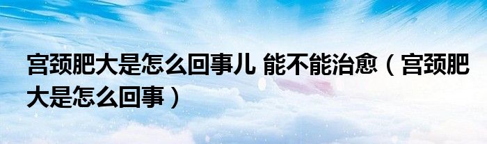 宮頸肥大是怎么回事兒 能不能治愈（宮頸肥大是怎么回事）