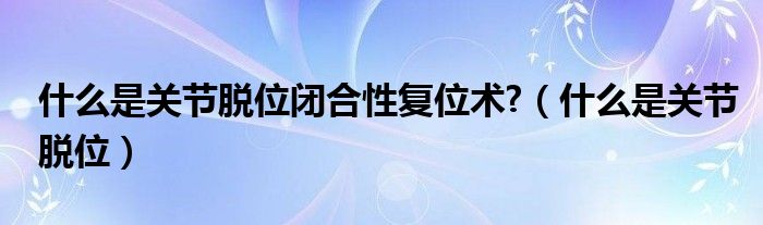 什么是關節(jié)脫位閉合性復位術(shù)?（什么是關節(jié)脫位）