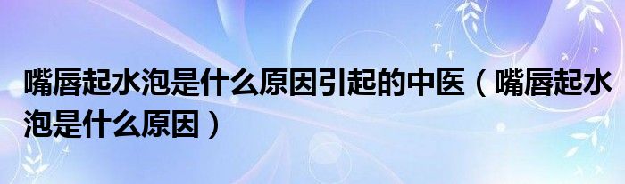 嘴唇起水泡是什么原因引起的中醫(yī)（嘴唇起水泡是什么原因）