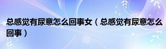 總感覺(jué)有尿意怎么回事女（總感覺(jué)有尿意怎么回事）