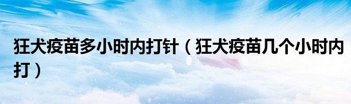 狂犬疫苗多小時內(nèi)打針（狂犬疫苗幾個小時內(nèi)打）