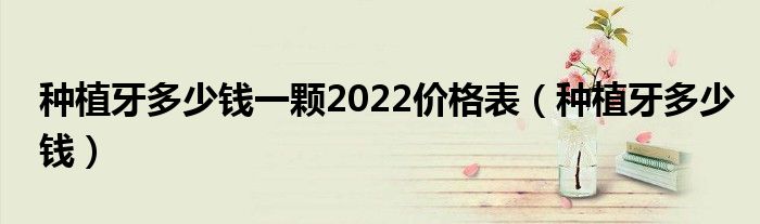 種植牙多少錢一顆2022價(jià)格表（種植牙多少錢）