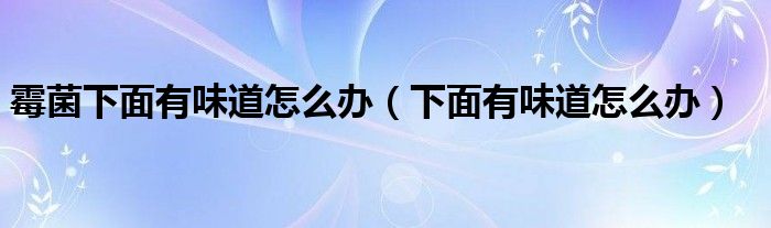 霉菌下面有味道怎么辦（下面有味道怎么辦）