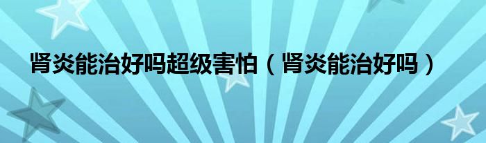 腎炎能治好嗎超級(jí)害怕（腎炎能治好嗎）