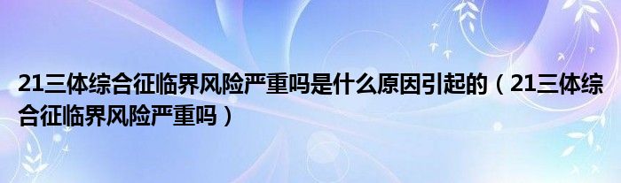 21三體綜合征臨界風(fēng)險嚴重嗎是什么原因引起的（21三體綜合征臨界風(fēng)險嚴重嗎）