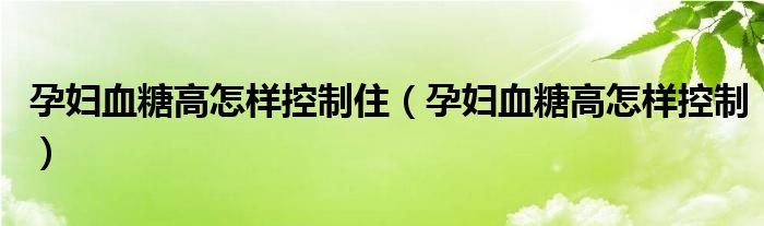 孕婦血糖高怎樣控制住（孕婦血糖高怎樣控制）