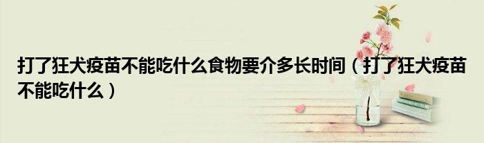 打了狂犬疫苗不能吃什么食物要介多長(zhǎng)時(shí)間（打了狂犬疫苗不能吃什么）