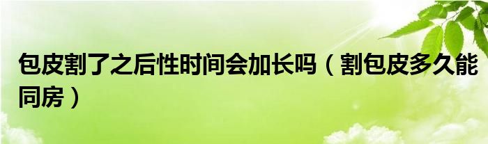 包皮割了之后性時(shí)間會(huì)加長嗎（割包皮多久能同房）