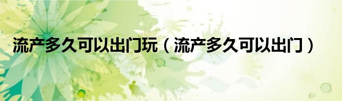 流產(chǎn)多久可以出門(mén)玩（流產(chǎn)多久可以出門(mén)）