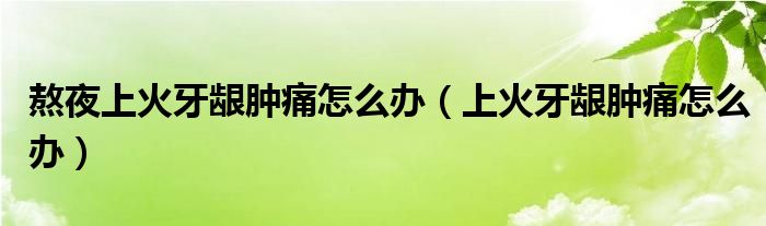 熬夜上火牙齦腫痛怎么辦（上火牙齦腫痛怎么辦）