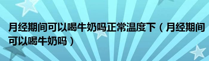 月經(jīng)期間可以喝牛奶嗎正常溫度下（月經(jīng)期間可以喝牛奶嗎）