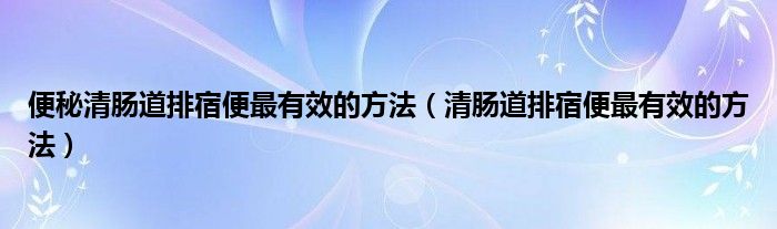 便秘清腸道排宿便最有效的方法（清腸道排宿便最有效的方法）