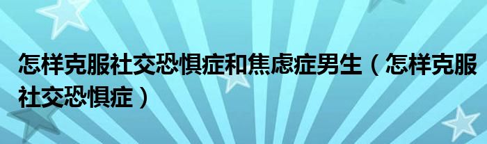 怎樣克服社交恐懼癥和焦慮癥男生（怎樣克服社交恐懼癥）