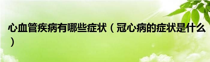 心血管疾病有哪些癥狀（冠心病的癥狀是什么）