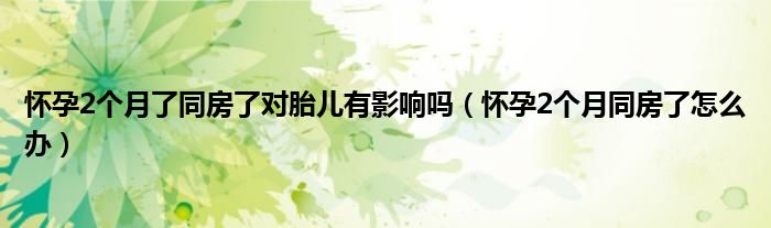 懷孕2個(gè)月了同房了對(duì)胎兒有影響嗎（懷孕2個(gè)月同房了怎么辦）