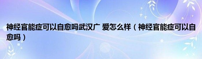 神經(jīng)官能癥可以自愈嗎武漢廣 愛怎么樣（神經(jīng)官能癥可以自愈嗎）