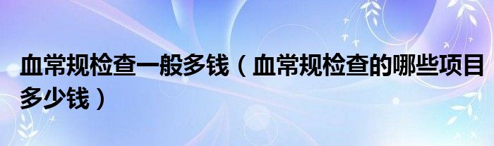 血常規(guī)檢查一般多錢（血常規(guī)檢查的哪些項(xiàng)目多少錢）