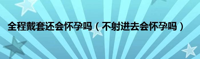 全程戴套還會(huì)懷孕嗎（不射進(jìn)去會(huì)懷孕嗎）