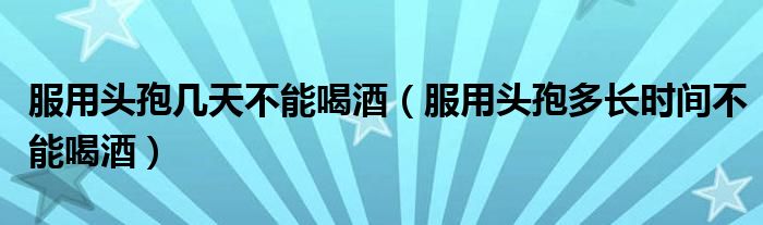 服用頭孢幾天不能喝酒（服用頭孢多長時間不能喝酒）