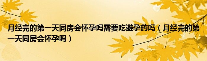 月經(jīng)完的第一天同房會(huì)懷孕嗎需要吃避孕藥嗎（月經(jīng)完的第一天同房會(huì)懷孕嗎）