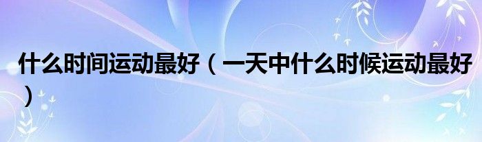 什么時間運動最好（一天中什么時候運動最好）