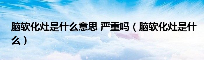 腦軟化灶是什么意思 嚴重嗎（腦軟化灶是什么）