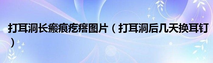 打耳洞長(zhǎng)瘢痕疙瘩圖片（打耳洞后幾天換耳釘）