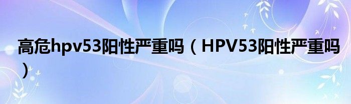 高危hpv53陽(yáng)性嚴(yán)重嗎（HPV53陽(yáng)性嚴(yán)重嗎）