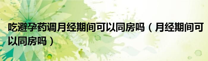 吃避孕藥調(diào)月經(jīng)期間可以同房嗎（月經(jīng)期間可以同房嗎）