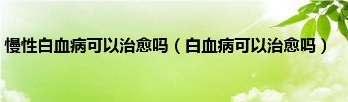 慢性白血病可以治愈嗎（白血病可以治愈嗎）