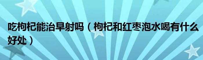 吃枸杞能治早射嗎（枸杞和紅棗泡水喝有什么好處）