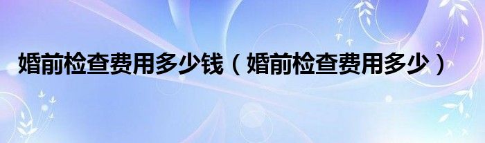 婚前檢查費(fèi)用多少錢（婚前檢查費(fèi)用多少）