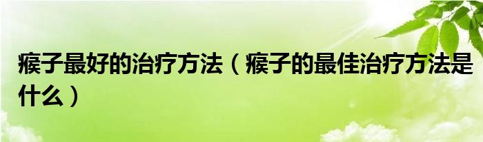 瘊子最好的治療方法（瘊子的最佳治療方法是什么）