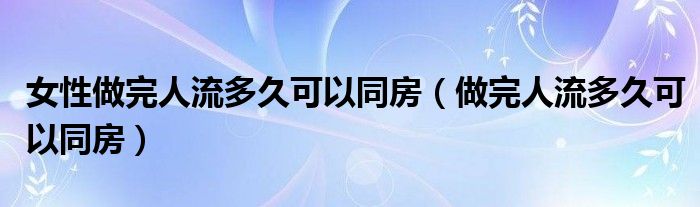 女性做完人流多久可以同房（做完人流多久可以同房）