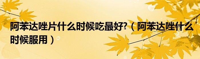 阿苯達(dá)唑片什么時(shí)候吃最好?（阿苯達(dá)唑什么時(shí)候服用）